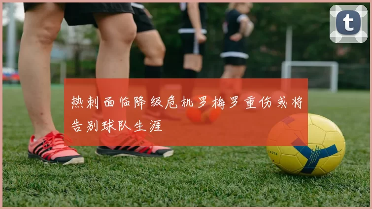 热刺面临降级危机罗梅罗重伤或将告别球队生涯