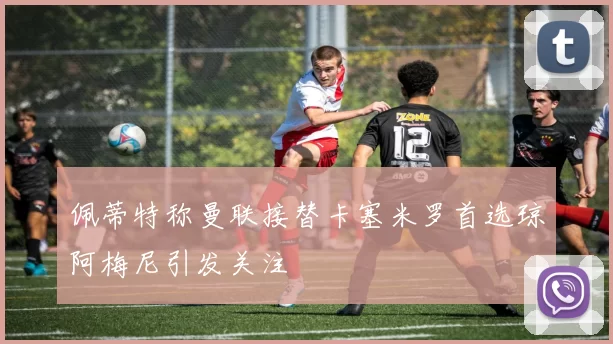 佩蒂特称曼联接替卡塞米罗首选琼阿梅尼引发关注