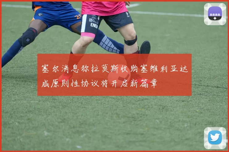 塞尔消息称拉莫斯收购塞维利亚达成原则性协议将开启新篇章