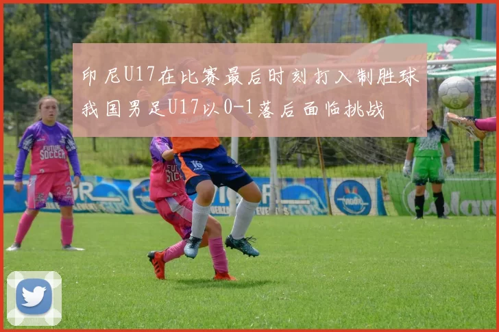 印尼U17在比赛最后时刻打入制胜球我国男足U17以0-1落后面临挑战