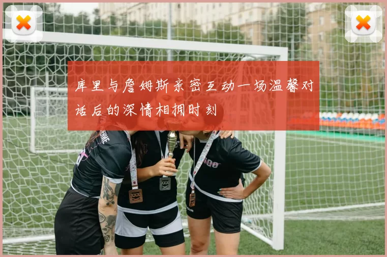 库里与詹姆斯亲密互动一场温馨对话后的深情相拥时刻