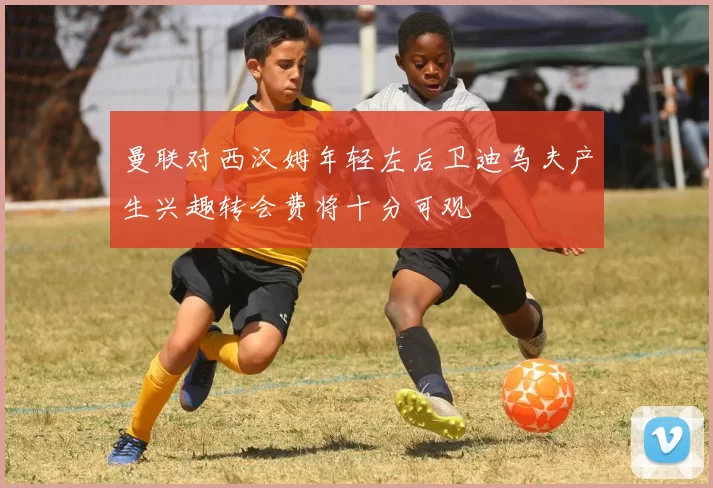 曼联对西汉姆年轻左后卫迪乌夫产生兴趣转会费将十分可观