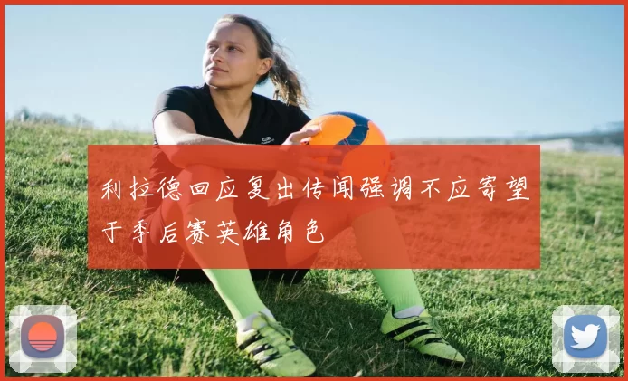 利拉德回应复出传闻强调不应寄望于季后赛英雄角色