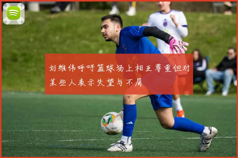 刘维伟呼吁篮球场上相互尊重但对某些人表示失望与不屑
