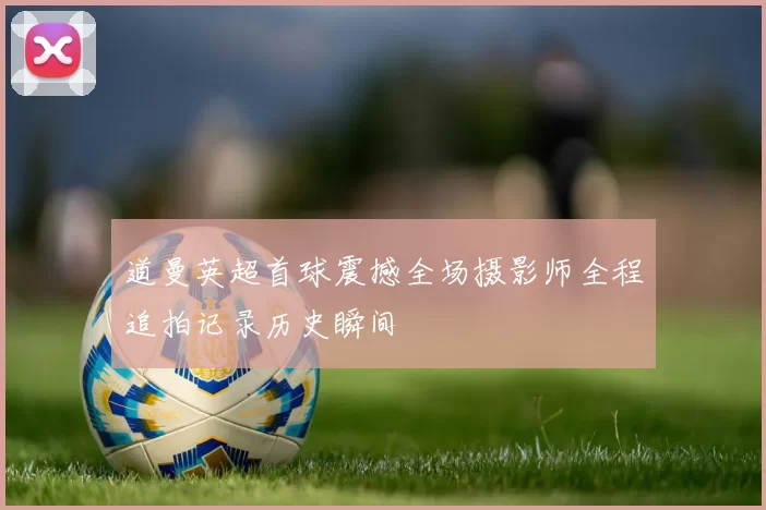 道曼英超首球震撼全场摄影师全程追拍记录历史瞬间