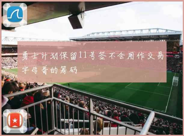 勇士计划保留11号签不会用作交易字母哥的筹码