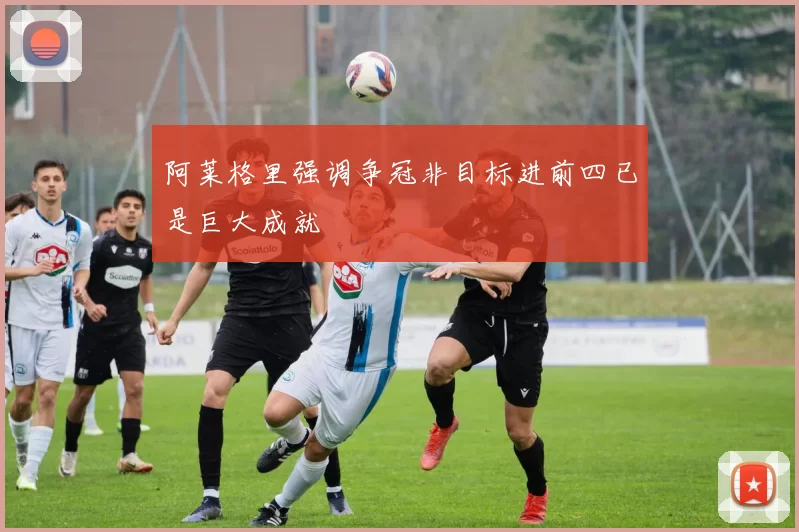 阿莱格里强调争冠非目标进前四已是巨大成就